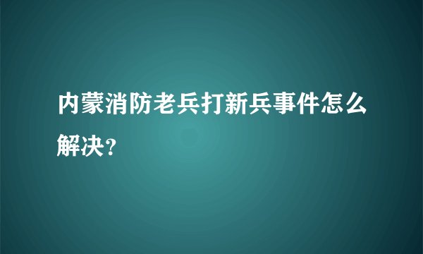 内蒙消防老兵打新兵事件怎么解决？