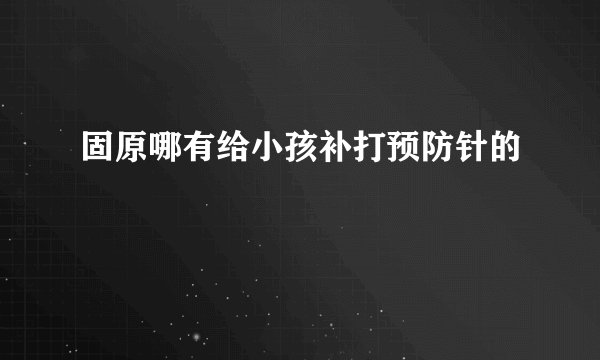 固原哪有给小孩补打预防针的