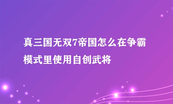 真三国无双7帝国怎么在争霸模式里使用自创武将