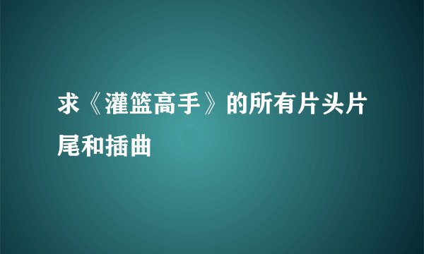 求《灌篮高手》的所有片头片尾和插曲