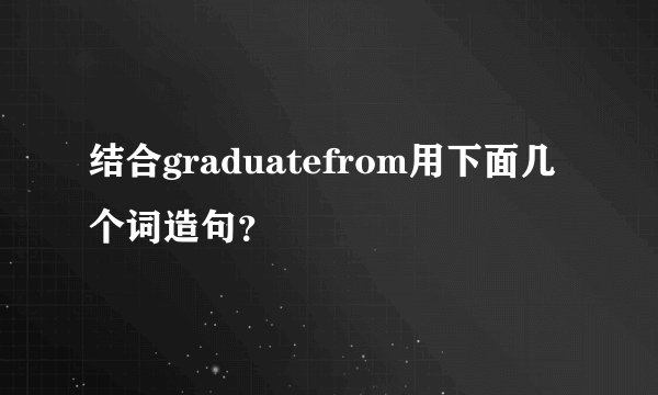 结合graduatefrom用下面几个词造句？
