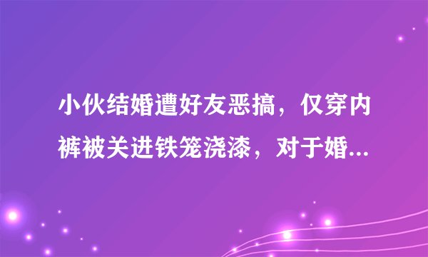 小伙结婚遭好友恶搞，仅穿内裤被关进铁笼浇漆，对于婚闹你怎么看？