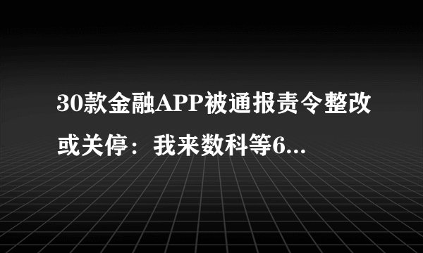 30款金融APP被通报责令整改或关停:我来数科等6家P2P在列