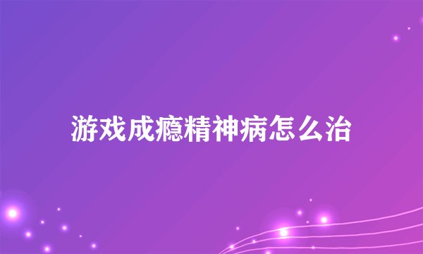 游戏成瘾精神病怎么治