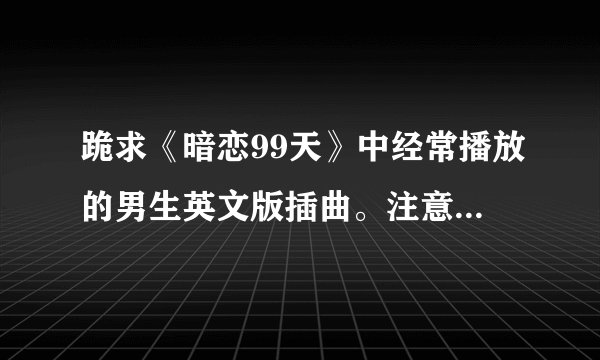 跪求《暗恋99天》中经常播放的男生英文版插曲。注意是男版的
