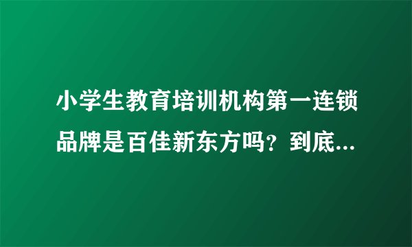 小学生教育培训机构第一连锁品牌是百佳新东方吗?到底怎么样啊?