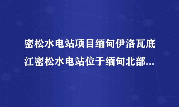 密松水电站项目缅甸伊洛瓦底江密松水电站位于缅甸北部的克钦山区,是中国电力