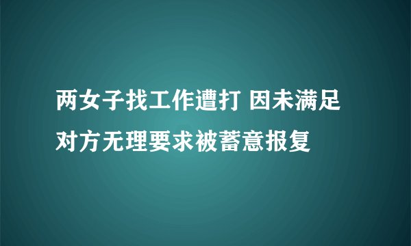 两女子找工作遭打 因未满足对方无理要求被蓄意报复