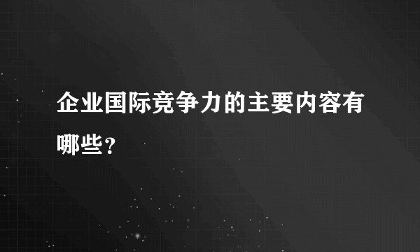 企业国际竞争力的主要内容有哪些？