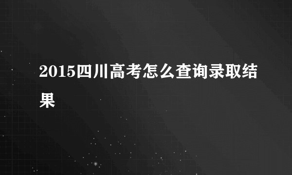 2015四川高考怎么查询录取结果