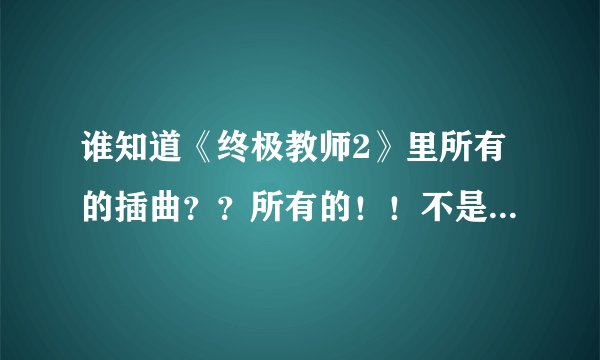 谁知道《终极教师2》里所有的插曲？？所有的！！不是片头和片尾！！