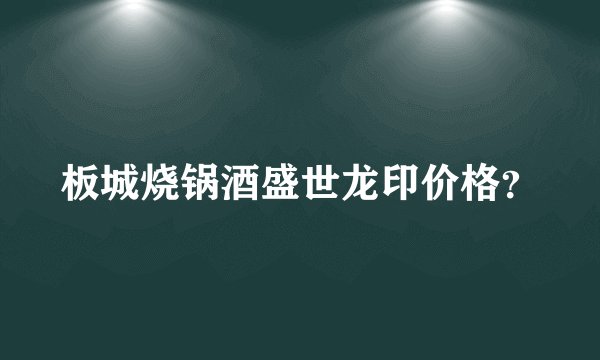 板城烧锅酒盛世龙印价格？