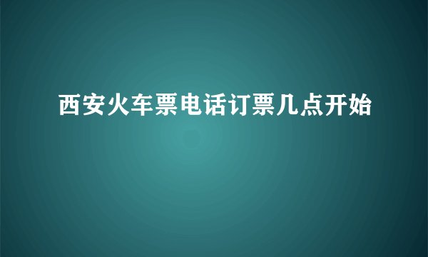 西安火车票电话订票几点开始