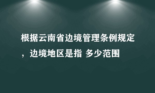根据云南省边境管理条例规定，边境地区是指 多少范围