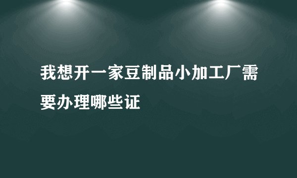 我想开一家豆制品小加工厂需要办理哪些证