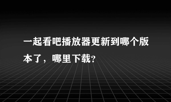 一起看吧播放器更新到哪个版本了，哪里下载？