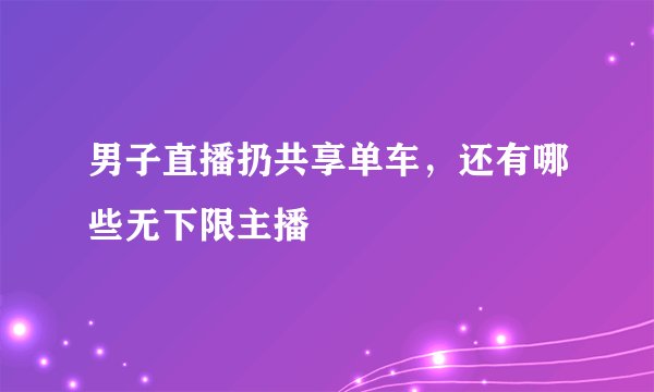 男子直播扔共享单车，还有哪些无下限主播