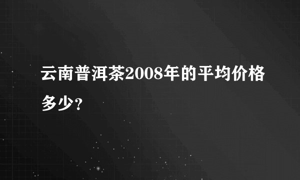 云南普洱茶2008年的平均价格多少？