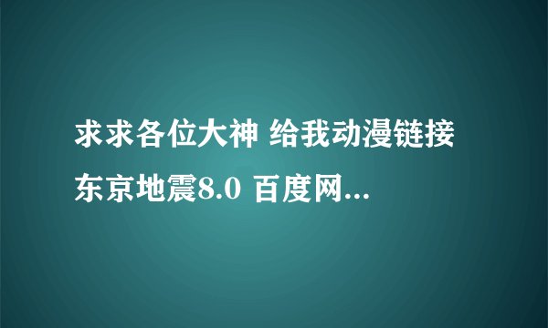求求各位大神 给我动漫链接 东京地震8.0 百度网盘资源 720p 自带字幕 全集 上网找了很久