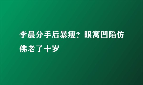 李晨分手后暴瘦？眼窝凹陷仿佛老了十岁