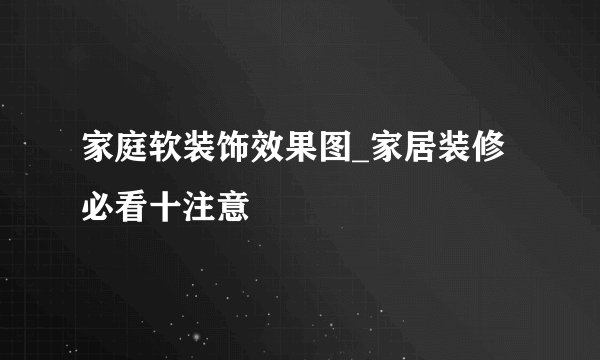 家庭软装饰效果图_家居装修必看十注意