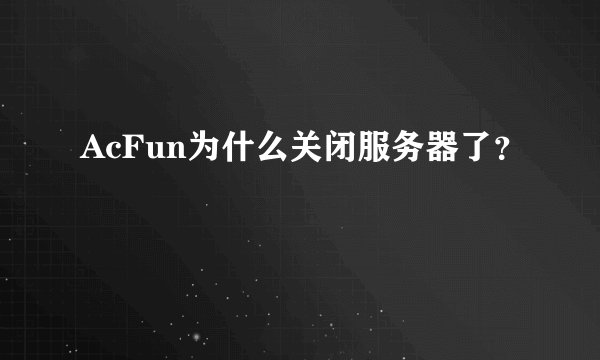 AcFun为什么关闭服务器了？