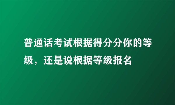普通话考试根据得分分你的等级,还是说根据等级报名