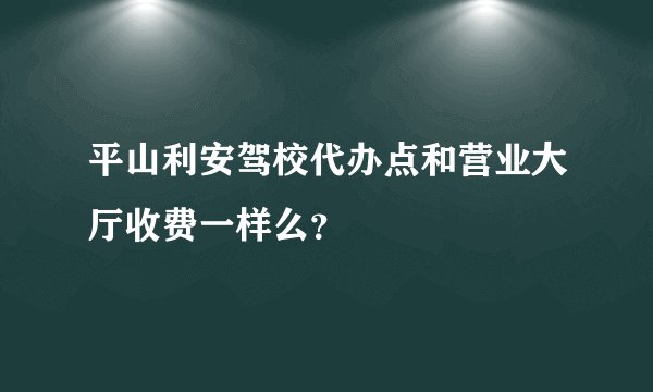 平山利安驾校代办点和营业大厅收费一样么？