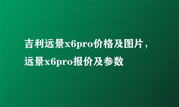 吉利远景x6pro价格及图片，远景x6pro报价及参数