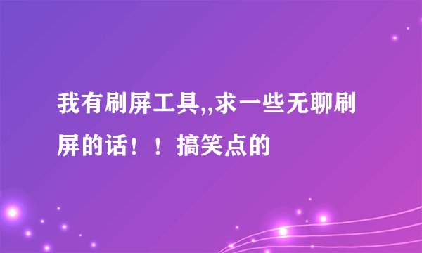 我有刷屏工具,,求一些无聊刷屏的话！！搞笑点的