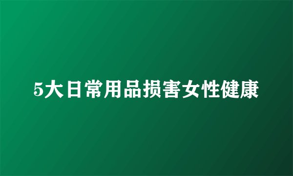 5大日常用品损害女性健康