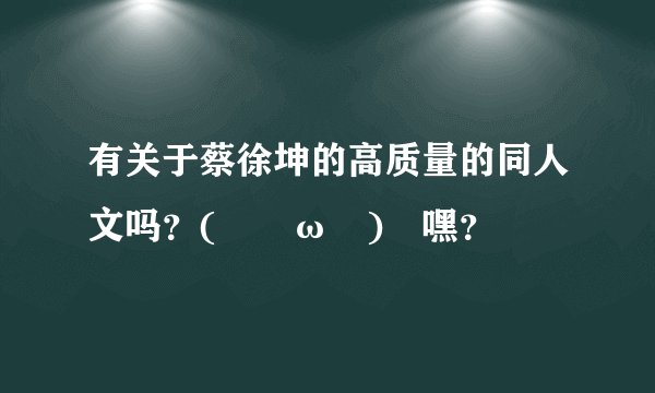 有关于蔡徐坤的高质量的同人文吗？(｢･ω･)｢嘿？