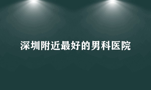 深圳附近最好的男科医院