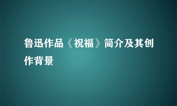 鲁迅作品《祝福》简介及其创作背景