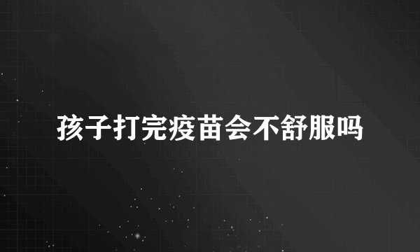 孩子打完疫苗会不舒服吗