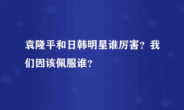 袁隆平和日韩明星谁厉害？我们因该佩服谁？