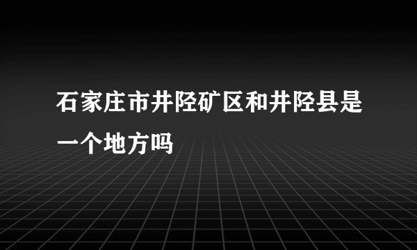 石家庄市井陉矿区和井陉县是一个地方吗