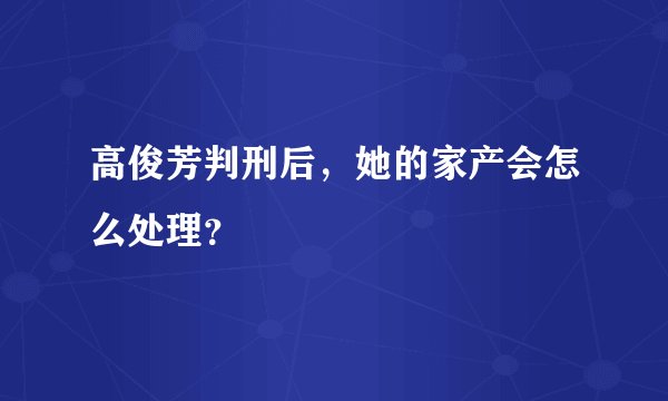 高俊芳判刑后，她的家产会怎么处理？