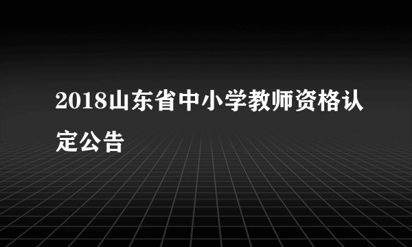 2018山东省中小学教师资格认定公告