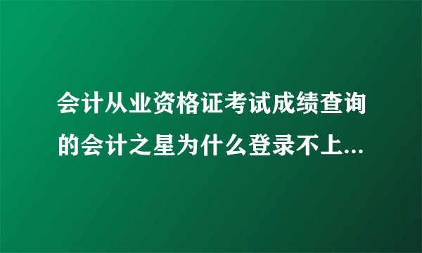 会计从业资格证考试成绩查询的会计之星为什么登录不上还有点成绩查询为什么什么都不显示