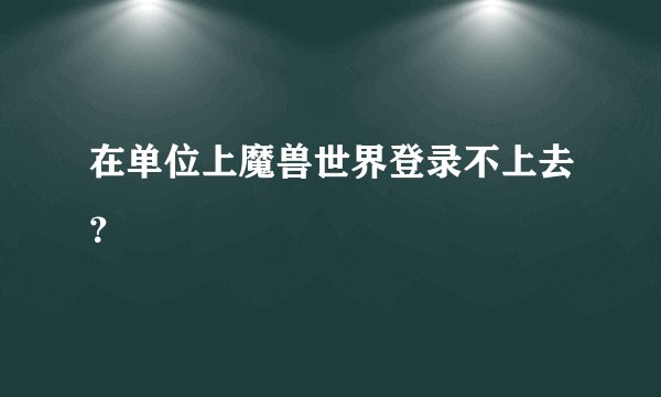 在单位上魔兽世界登录不上去？