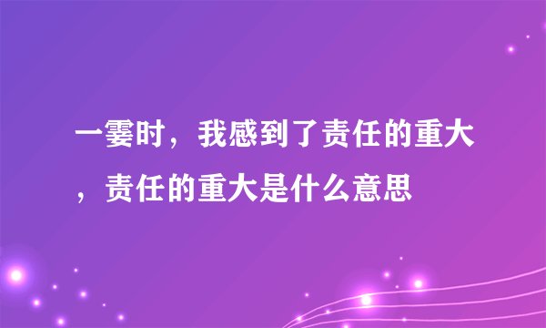 一霎时，我感到了责任的重大，责任的重大是什么意思