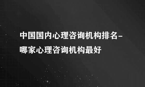 中国国内心理咨询机构排名-哪家心理咨询机构最好