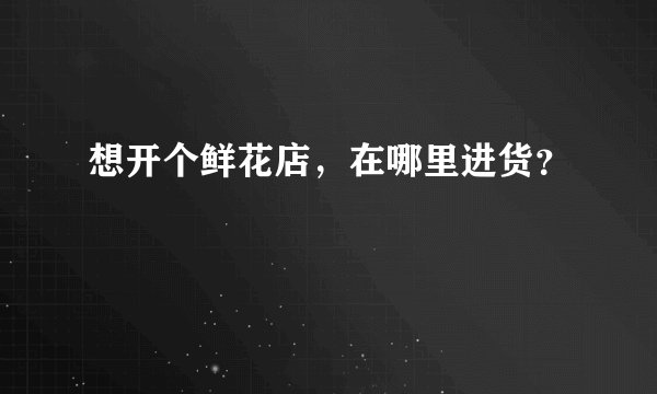 想开个鲜花店，在哪里进货？