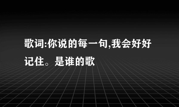 歌词:你说的每一句,我会好好记住。是谁的歌