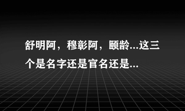 舒明阿,穆彰阿,颐龄...这三个是名字还是官名还是别的???求解。搞不懂他们的姓氏,名称