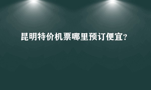 昆明特价机票哪里预订便宜？
