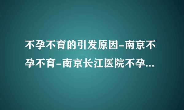 不孕不育的引发原因-南京不孕不育-南京长江医院不孕不育中心