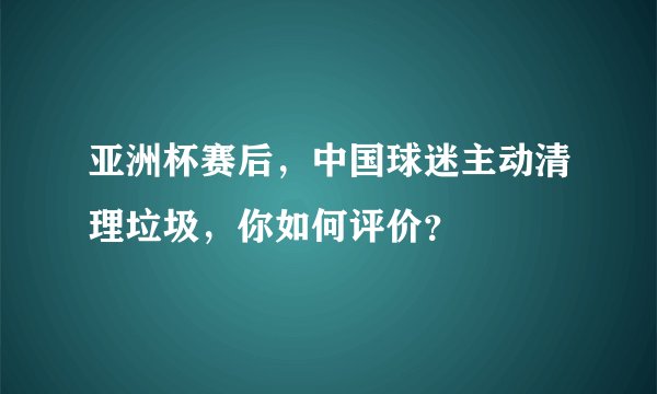 亚洲杯赛后，中国球迷主动清理垃圾，你如何评价？