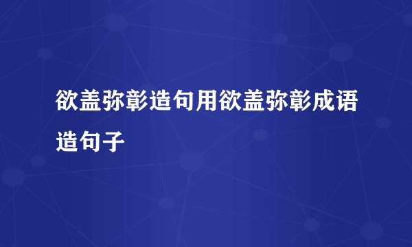欲盖弥彰造句用欲盖弥彰成语造句子